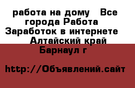 работа на дому - Все города Работа » Заработок в интернете   . Алтайский край,Барнаул г.